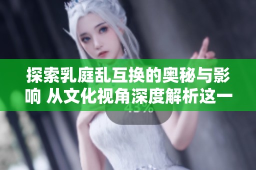 探索乳庭乱互换的奥秘与影响 从文化视角深度解析这一现象