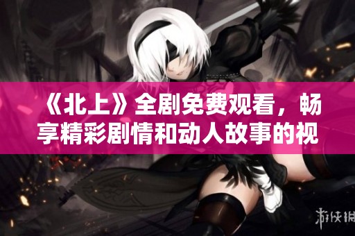 《北上》全剧免费观看，畅享精彩剧情和动人故事的视听盛宴