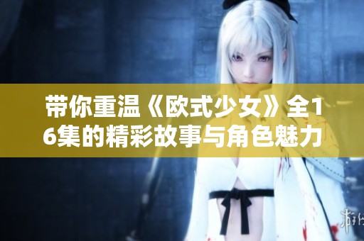 带你重温《欧式少女》全16集的精彩故事与角色魅力