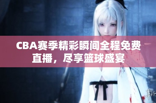 CBA赛季精彩瞬间全程免费直播，尽享篮球盛宴