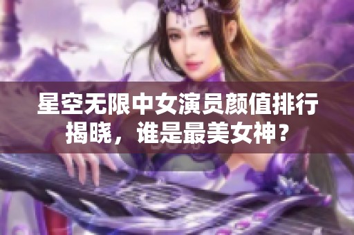 星空无限中女演员颜值排行揭晓，谁是最美女神？