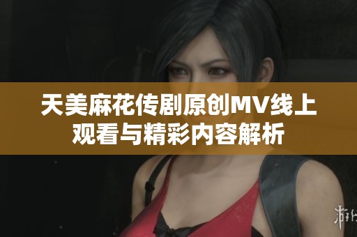 天美麻花传剧原创MV线上观看与精彩内容解析