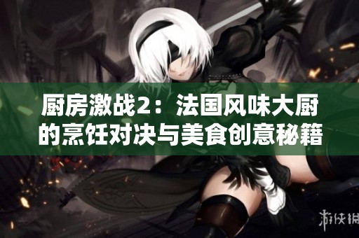 厨房激战2：法国风味大厨的烹饪对决与美食创意秘籍