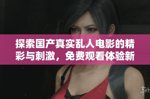 探索国产真实乱人电影的精彩与刺激，免费观看体验新鲜内容