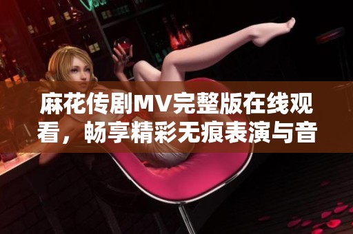 麻花传剧MV完整版在线观看，畅享精彩无痕表演与音乐体验