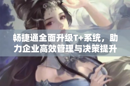 畅捷通全面升级T+系统，助力企业高效管理与决策提升
