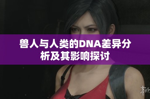 兽人与人类的DNA差异分析及其影响探讨