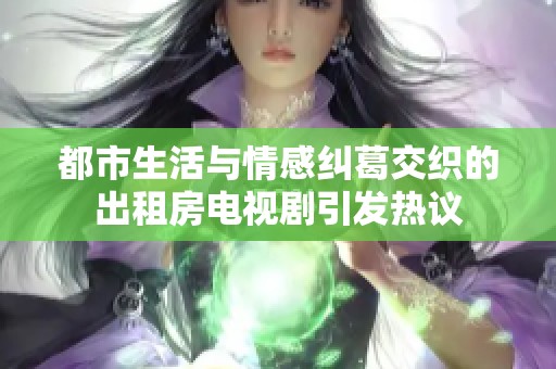 都市生活与情感纠葛交织的出租房电视剧引发热议