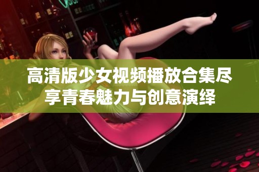 高清版少女视频播放合集尽享青春魅力与创意演绎