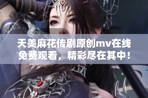 天美麻花传剧原创mv在线免费观看，精彩尽在其中！