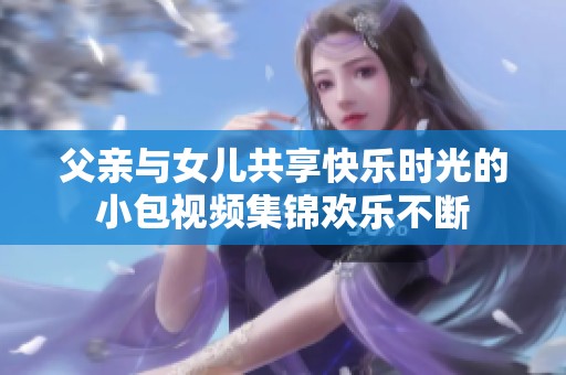 父亲与女儿共享快乐时光的小包视频集锦欢乐不断