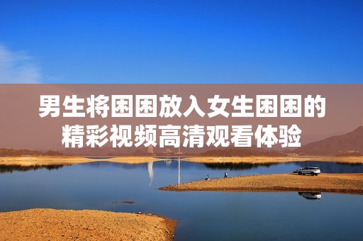 男生将困困放入女生困困的精彩视频高清观看体验