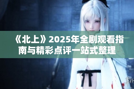 《北上》2025年全剧观看指南与精彩点评一站式整理