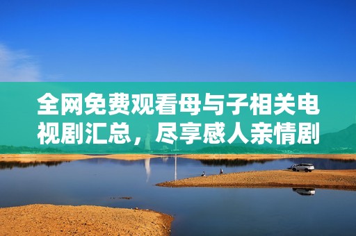 全网免费观看母与子相关电视剧汇总，尽享感人亲情剧集体验