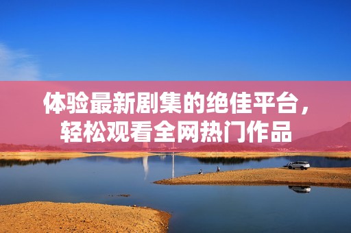 体验最新剧集的绝佳平台，轻松观看全网热门作品