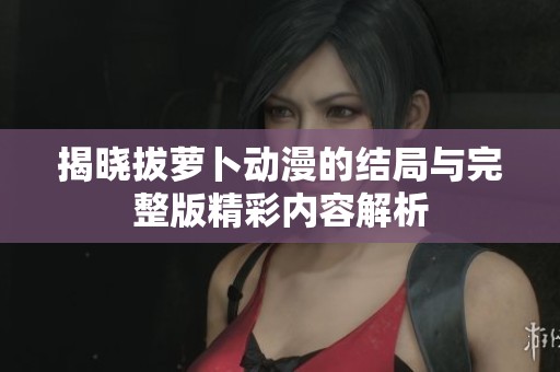 揭晓拔萝卜动漫的结局与完整版精彩内容解析