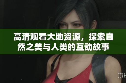 高清观看大地资源，探索自然之美与人类的互动故事