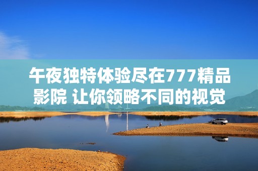 午夜独特体验尽在777精品影院 让你领略不同的视觉盛宴