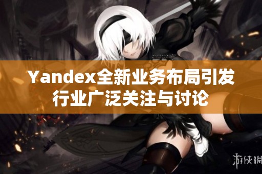 Yandex全新业务布局引发行业广泛关注与讨论