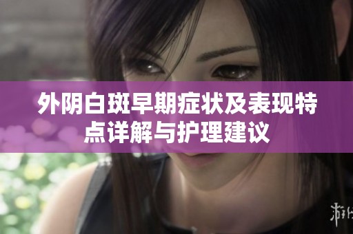 外阴白斑早期症状及表现特点详解与护理建议
