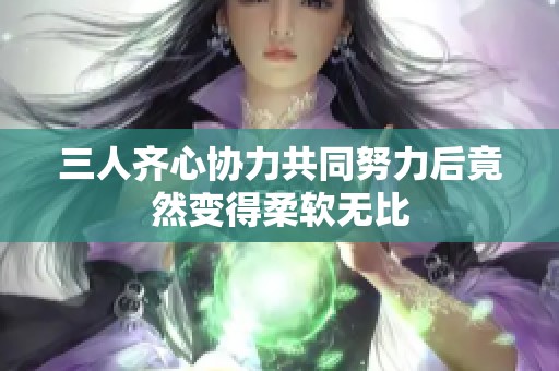 三人齐心协力共同努力后竟然变得柔软无比