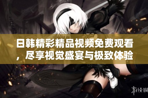日韩精彩精品视频免费观看，尽享视觉盛宴与极致体验