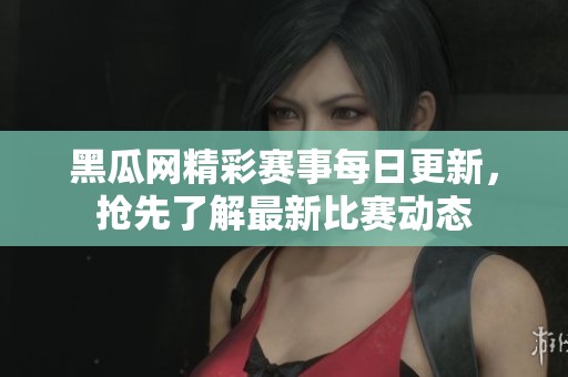 黑瓜网精彩赛事每日更新，抢先了解最新比赛动态