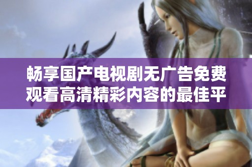 畅享国产电视剧无广告免费观看高清精彩内容的最佳平台推荐