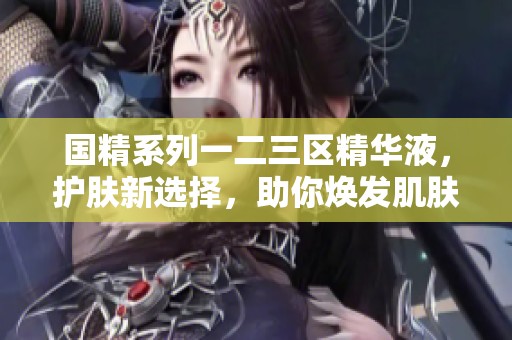 国精系列一二三区精华液，护肤新选择，助你焕发肌肤活力