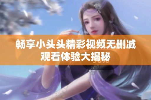 畅享小头头精彩视频无删减观看体验大揭秘