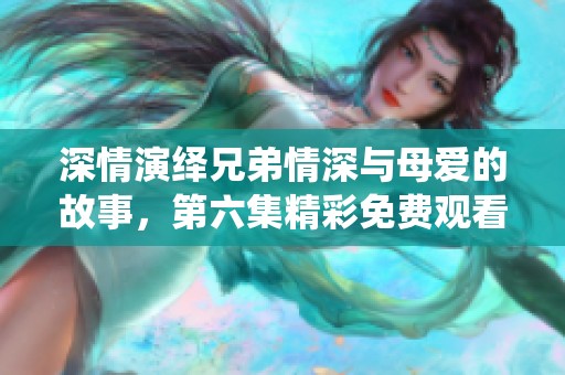 深情演绎兄弟情深与母爱的故事，第六集精彩免费观看