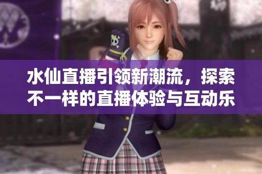 水仙直播引领新潮流，探索不一样的直播体验与互动乐趣