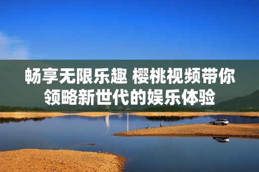 畅享无限乐趣 樱桃视频带你领略新世代的娱乐体验