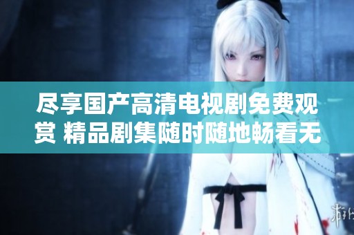 尽享国产高清电视剧免费观赏 精品剧集随时随地畅看无障碍