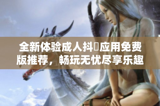 全新体验成人抖抈应用免费版推荐，畅玩无忧尽享乐趣