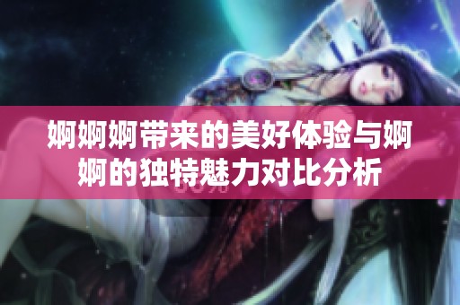 婀婀婀带来的美好体验与婀婀的独特魅力对比分析