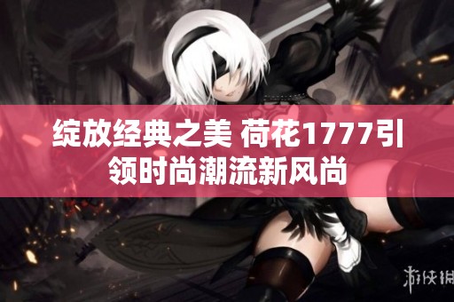 绽放经典之美 荷花1777引领时尚潮流新风尚