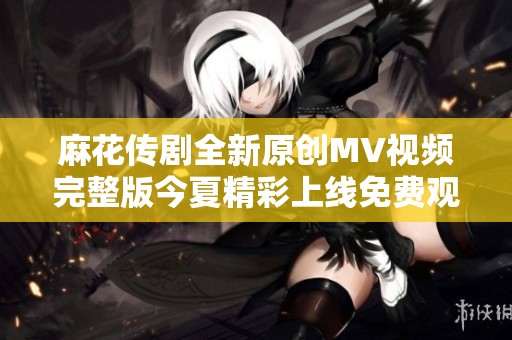 麻花传剧全新原创MV视频完整版今夏精彩上线免费观看体验