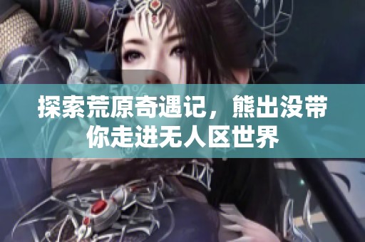 探索荒原奇遇记，熊出没带你走进无人区世界