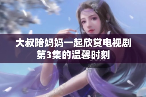 大叔陪妈妈一起欣赏电视剧第3集的温馨时刻