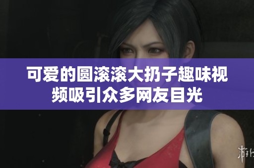 可爱的圆滚滚大扔子趣味视频吸引众多网友目光