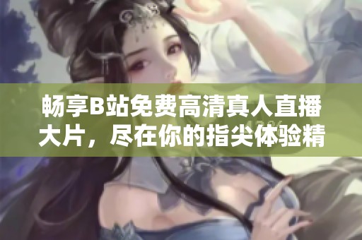 畅享B站免费高清真人直播大片，尽在你的指尖体验精彩内容