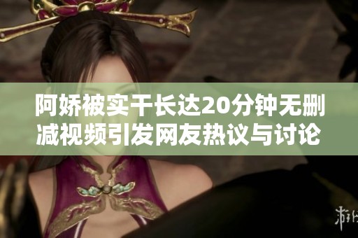 阿娇被实干长达20分钟无删减视频引发网友热议与讨论