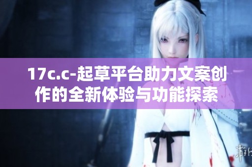 17c.c-起草平台助力文案创作的全新体验与功能探索
