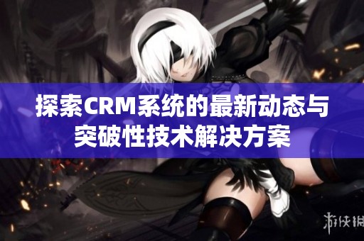 探索CRM系统的最新动态与突破性技术解决方案