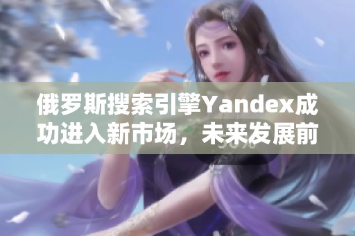 俄罗斯搜索引擎Yandex成功进入新市场，未来发展前景广阔
