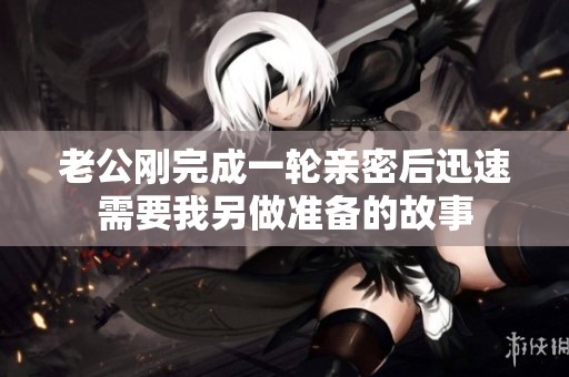 老公刚完成一轮亲密后迅速需要我另做准备的故事