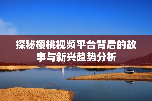 探秘樱桃视频平台背后的故事与新兴趋势分析