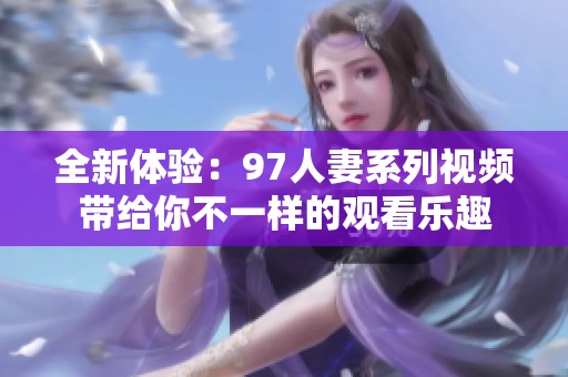 全新体验：97人妻系列视频带给你不一样的观看乐趣