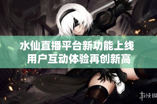 水仙直播平台新功能上线 用户互动体验再创新高
